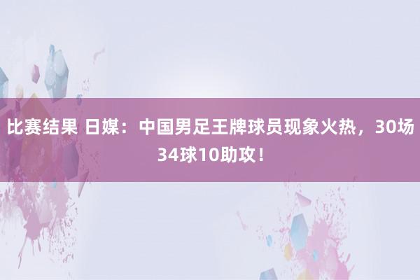 比赛结果 日媒：中国男足王牌球员现象火热，30场34球10助攻！