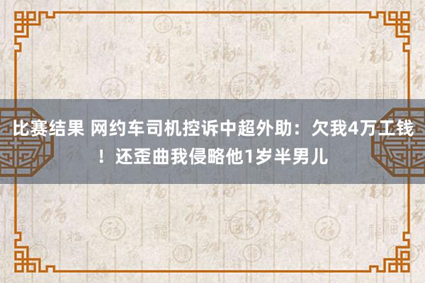 比赛结果 网约车司机控诉中超外助：欠我4万工钱！还歪曲我侵略他1岁半男儿