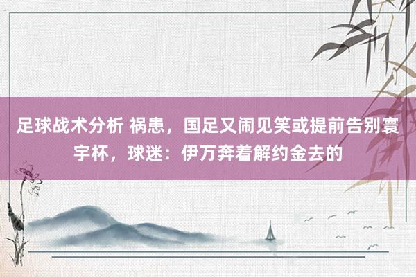 足球战术分析 祸患，国足又闹见笑或提前告别寰宇杯，球迷：伊万奔着解约金去的