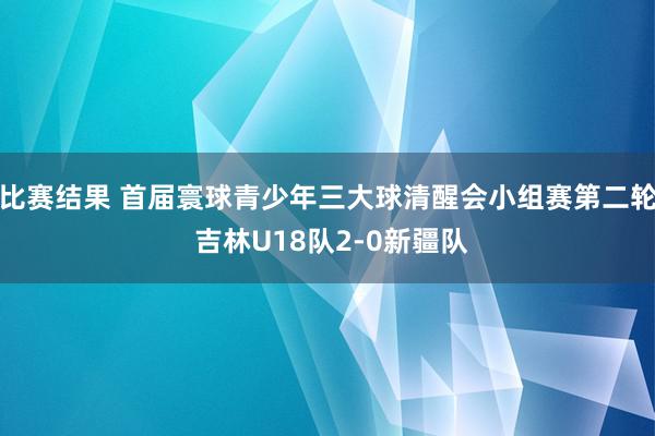 比赛结果 首届寰球青少年三大球清醒会小组赛第二轮 吉林U18队2-0新疆队