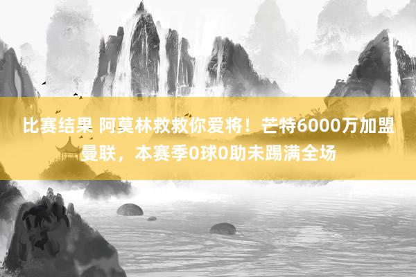 比赛结果 阿莫林救救你爱将！芒特6000万加盟曼联，本赛季0球0助未踢满全场