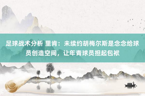 足球战术分析 里肯：未续约胡梅尔斯是念念给球员创造空间，让年青球员担起包袱