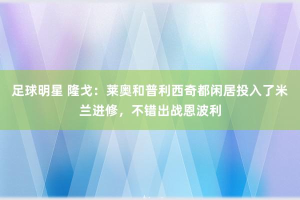 足球明星 隆戈：莱奥和普利西奇都闲居投入了米兰进修，不错出战恩波利