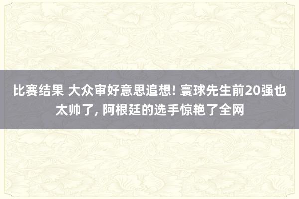 比赛结果 大众审好意思追想! 寰球先生前20强也太帅了, 阿根廷的选手惊艳了全网