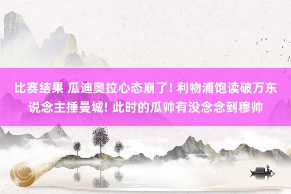 比赛结果 瓜迪奥拉心态崩了! 利物浦饱读破万东说念主捶曼城! 此时的瓜帅有没念念到穆帅