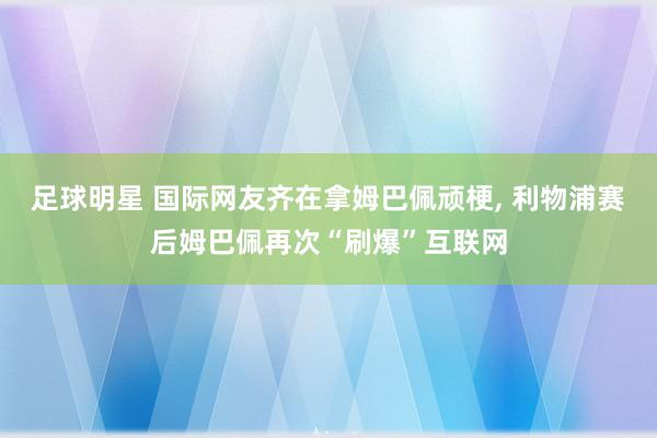 足球明星 国际网友齐在拿姆巴佩顽梗, 利物浦赛后姆巴佩再次“刷爆”互联网