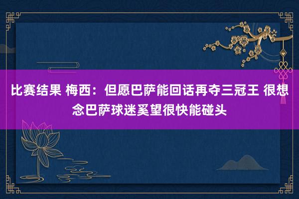 比赛结果 梅西：但愿巴萨能回话再夺三冠王 很想念巴萨球迷奚望很快能碰头