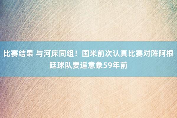 比赛结果 与河床同组！国米前次认真比赛对阵阿根廷球队要追意象59年前