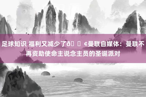 足球知识 福利又减少了😢曼联自媒体：曼联不再资助使命主说念主员的圣诞派对