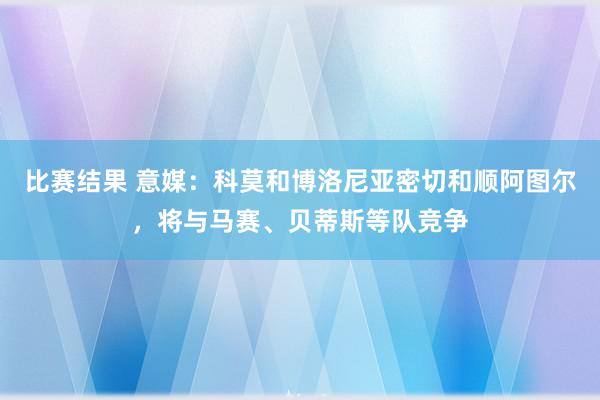 比赛结果 意媒：科莫和博洛尼亚密切和顺阿图尔，将与马赛、贝蒂斯等队竞争