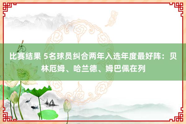 比赛结果 5名球员纠合两年入选年度最好阵：贝林厄姆、哈兰德、姆巴佩在列