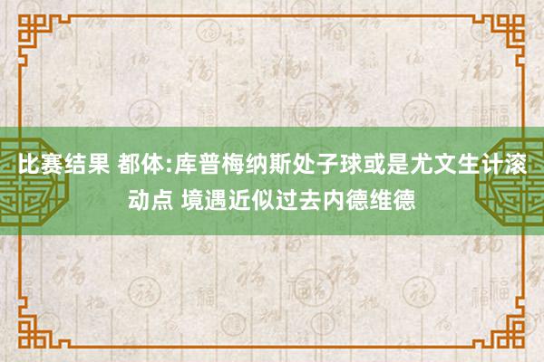 比赛结果 都体:库普梅纳斯处子球或是尤文生计滚动点 境遇近似过去内德维德