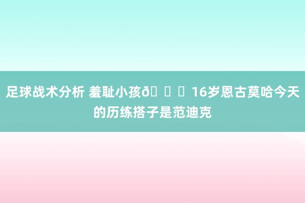 足球战术分析 羞耻小孩😂16岁恩古莫哈今天的历练搭子是范迪克