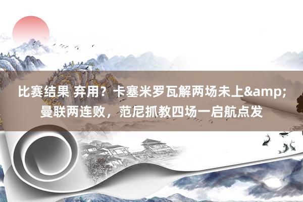 比赛结果 弃用？卡塞米罗瓦解两场未上&曼联两连败，范尼抓教四场一启航点发