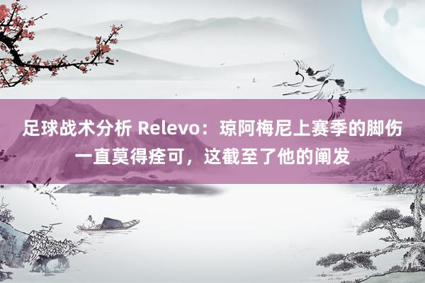 足球战术分析 Relevo：琼阿梅尼上赛季的脚伤一直莫得痊可，这截至了他的阐发