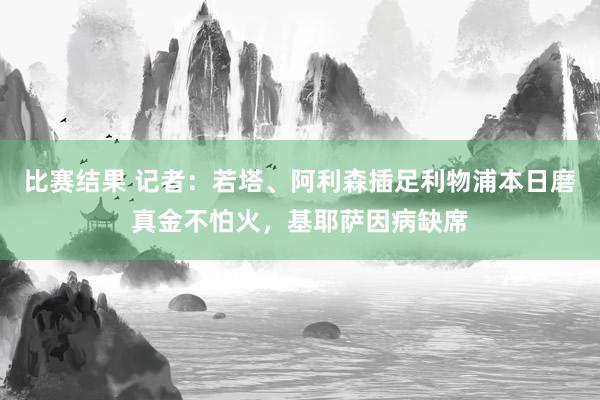 比赛结果 记者：若塔、阿利森插足利物浦本日磨真金不怕火，基耶萨因病缺席