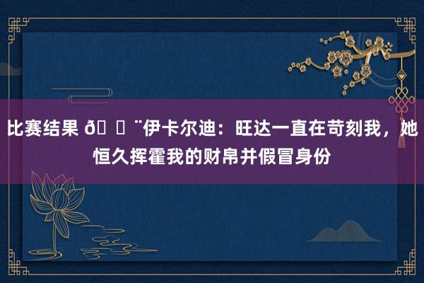 比赛结果 😨伊卡尔迪：旺达一直在苛刻我，她恒久挥霍我的财帛并假冒身份