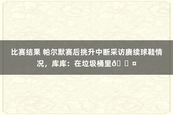 比赛结果 帕尔默赛后挑升中断采访赓续球鞋情况，库库：在垃圾桶里😤