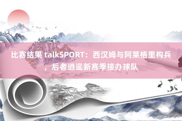 比赛结果 talkSPORT：西汉姆与阿莱格里构兵，后者逍遥新赛季接办球队