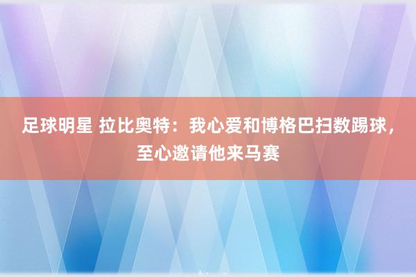 足球明星 拉比奥特：我心爱和博格巴扫数踢球，至心邀请他来马赛