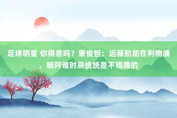 足球明星 你得意吗？肇俊哲：远藤航能在利物浦，咱阿谁时辰统统是不错踢的