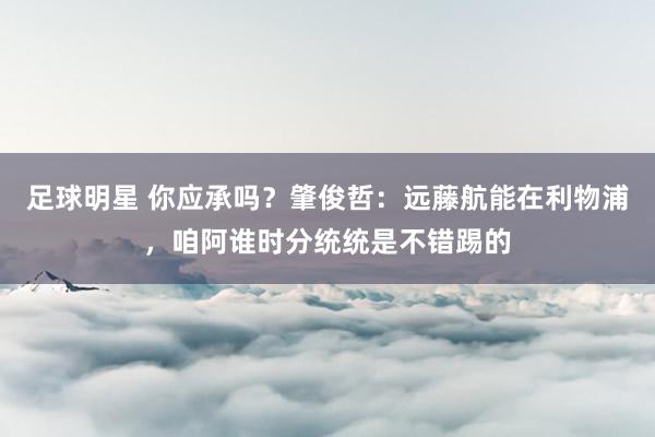 足球明星 你应承吗？肇俊哲：远藤航能在利物浦，咱阿谁时分统统是不错踢的