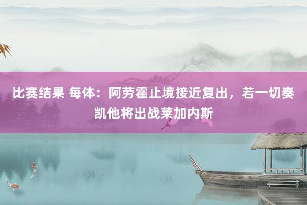 比赛结果 每体：阿劳霍止境接近复出，若一切奏凯他将出战莱加内斯