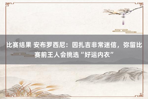 比赛结果 安布罗西尼：因扎吉非常迷信，弥留比赛前王人会挑选“好运内衣”