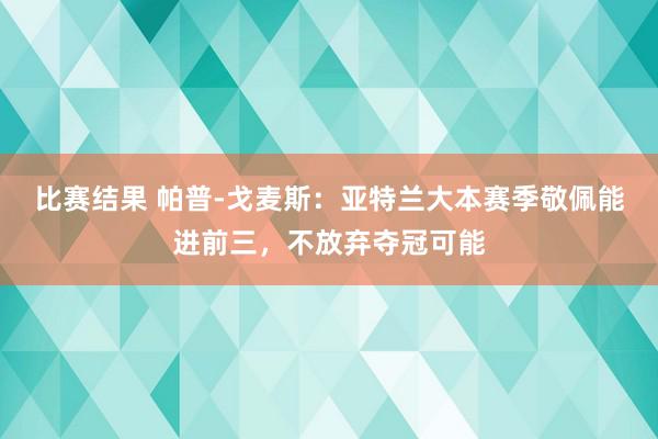 比赛结果 帕普-戈麦斯：亚特兰大本赛季敬佩能进前三，不放弃夺冠可能