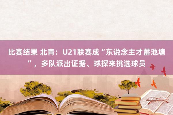 比赛结果 北青：U21联赛成“东说念主才蓄池塘”，多队派出证据、球探来挑选球员