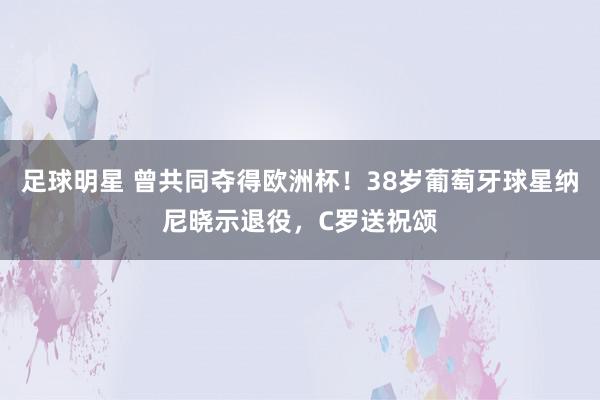 足球明星 曾共同夺得欧洲杯！38岁葡萄牙球星纳尼晓示退役，C罗送祝颂