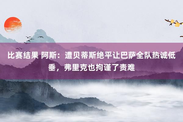 比赛结果 阿斯：遭贝蒂斯绝平让巴萨全队热诚低垂，弗里克也拘谨了责难