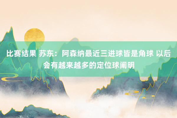 比赛结果 苏东：阿森纳最近三进球皆是角球 以后会有越来越多的定位球阐明