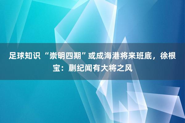 足球知识 “崇明四期”或成海港将来班底，徐根宝：蒯纪闻有大将之风