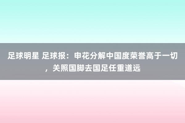 足球明星 足球报：申花分解中国度荣誉高于一切，关照国脚去国足任重道远