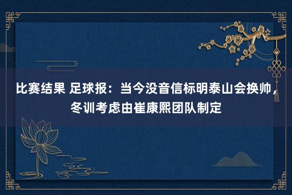 比赛结果 足球报：当今没音信标明泰山会换帅，冬训考虑由崔康熙团队制定