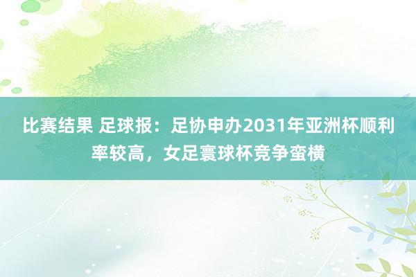 比赛结果 足球报：足协申办2031年亚洲杯顺利率较高，女足寰球杯竞争蛮横