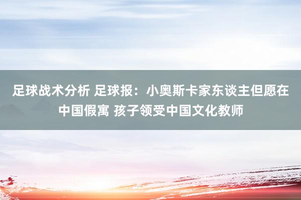 足球战术分析 足球报：小奥斯卡家东谈主但愿在中国假寓 孩子领受中国文化教师