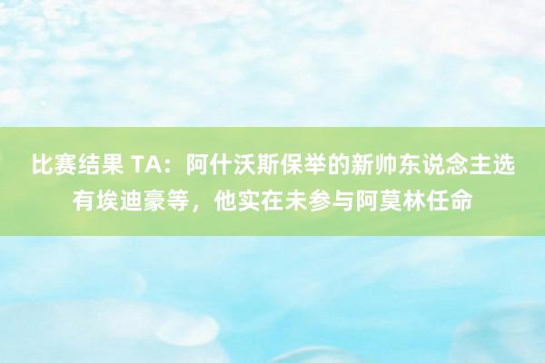 比赛结果 TA：阿什沃斯保举的新帅东说念主选有埃迪豪等，他实在未参与阿莫林任命