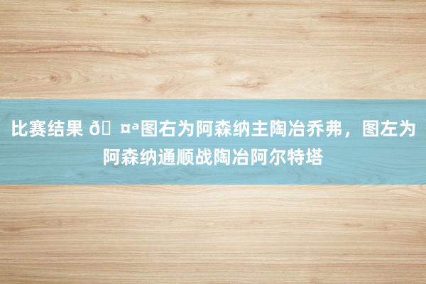 比赛结果 🤪图右为阿森纳主陶冶乔弗，图左为阿森纳通顺战陶冶阿尔特塔