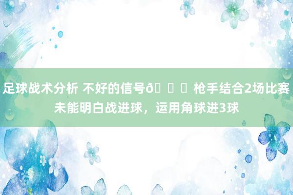 足球战术分析 不好的信号😕枪手结合2场比赛未能明白战进球，运用角球进3球