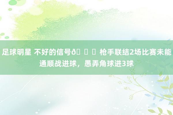 足球明星 不好的信号😕枪手联结2场比赛未能通顺战进球，愚弄角球进3球