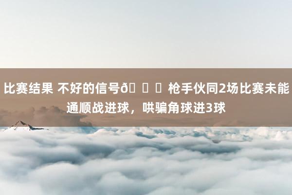 比赛结果 不好的信号😕枪手伙同2场比赛未能通顺战进球，哄骗角球进3球