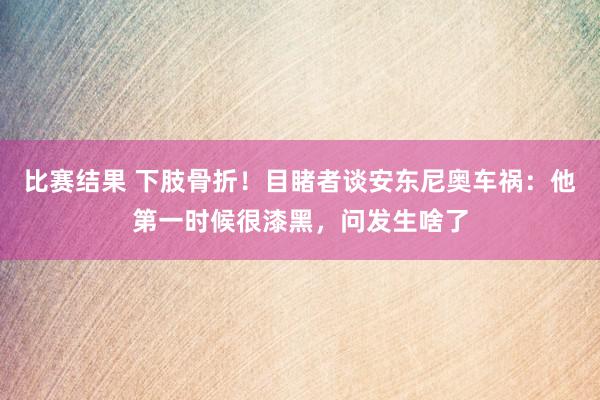 比赛结果 下肢骨折！目睹者谈安东尼奥车祸：他第一时候很漆黑，问发生啥了