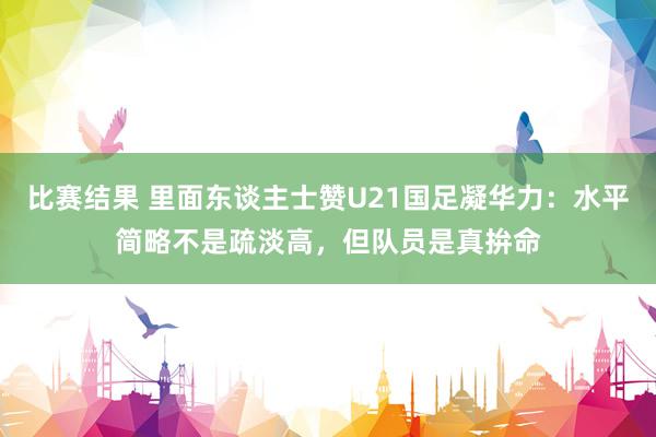 比赛结果 里面东谈主士赞U21国足凝华力：水平简略不是疏淡高，但队员是真拚命