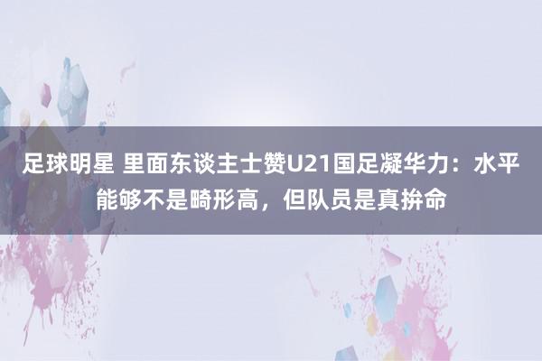 足球明星 里面东谈主士赞U21国足凝华力：水平能够不是畸形高，但队员是真拚命