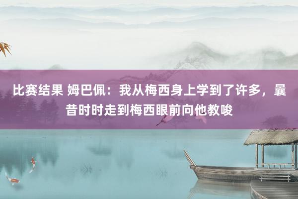 比赛结果 姆巴佩：我从梅西身上学到了许多，曩昔时时走到梅西眼前向他教唆