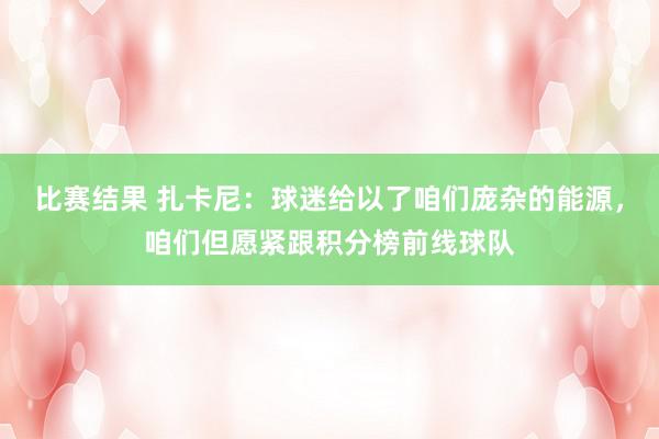 比赛结果 扎卡尼：球迷给以了咱们庞杂的能源，咱们但愿紧跟积分榜前线球队