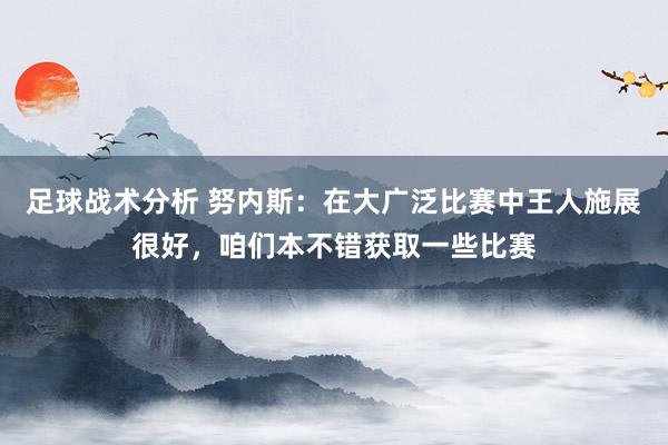 足球战术分析 努内斯：在大广泛比赛中王人施展很好，咱们本不错获取一些比赛