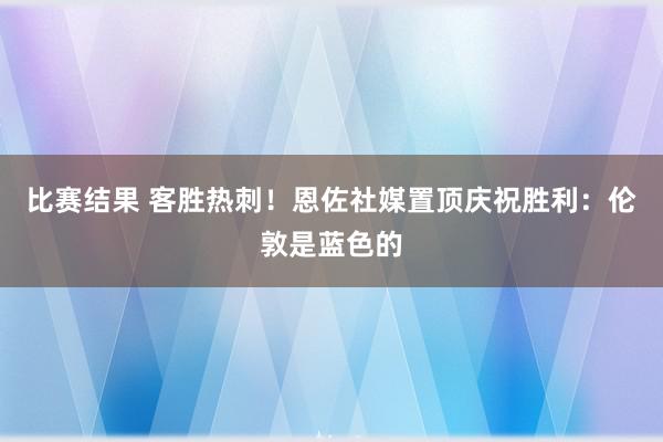 比赛结果 客胜热刺！恩佐社媒置顶庆祝胜利：伦敦是蓝色的